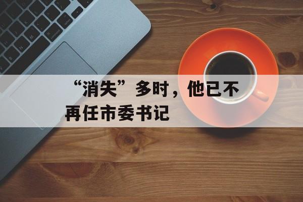 “消失”多时，他已不再任市委书记-第1张图片-