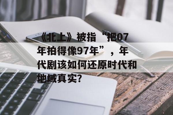 《北上》被指“把07年拍得像97年”，年代剧该如何还原时代和地域真实？-第1张图片-