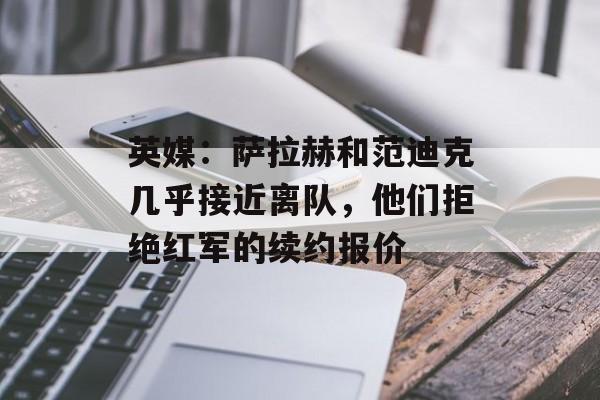 英媒：萨拉赫和范迪克几乎接近离队，他们拒绝红军的续约报价-第1张图片-