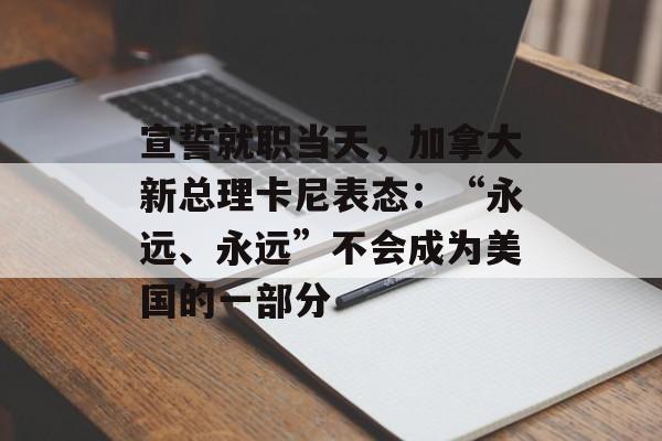 宣誓就职当天，加拿大新总理卡尼表态：“永远、永远”不会成为美国的一部分-第1张图片-