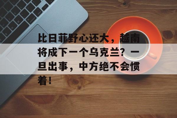 比日菲野心还大，越南将成下一个乌克兰？一旦出事，中方绝不会惯着！-第1张图片-