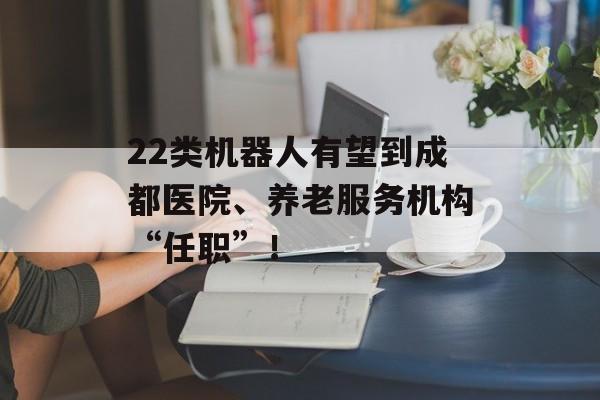 22类机器人有望到成都医院、养老服务机构“任职”！-第1张图片-