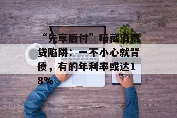 “先享后付”暗藏消费贷陷阱：一不小心就背债，有的年利率或达18%-第1张图片-