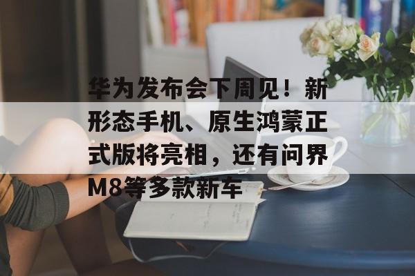 华为发布会下周见！新形态手机、原生鸿蒙正式版将亮相，还有问界M8等多款新车-第1张图片-