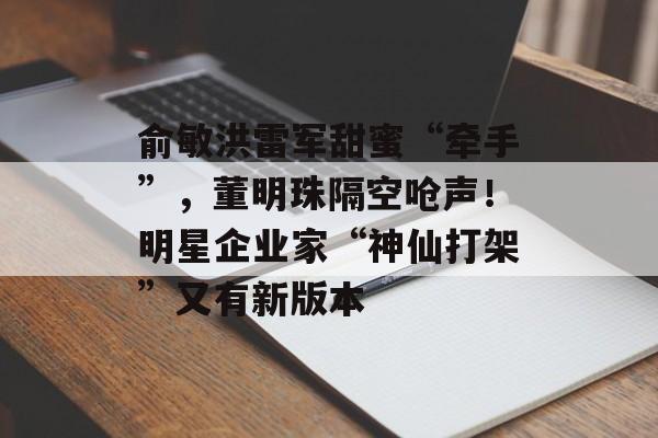 俞敏洪雷军甜蜜“牵手”，董明珠隔空呛声！明星企业家“神仙打架”又有新版本-第1张图片-