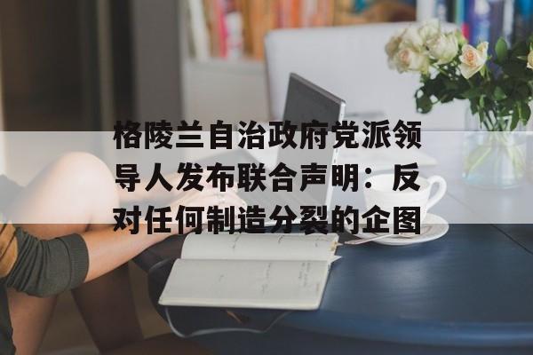 格陵兰自治政府党派领导人发布联合声明：反对任何制造分裂的企图-第1张图片-