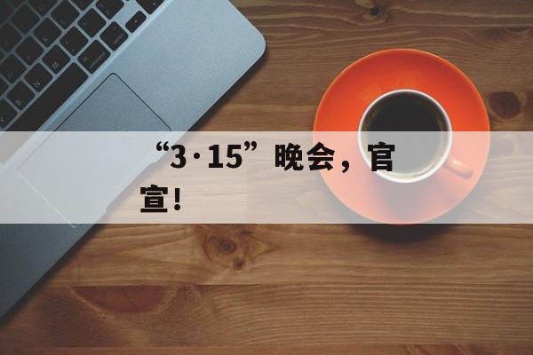 “3·15”晚会，官宣！-第1张图片-
