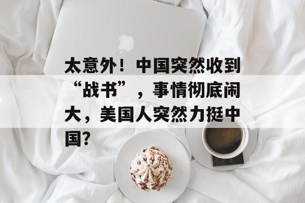 太意外！中国突然收到“战书”，事情彻底闹大，美国人突然力挺中国？-第1张图片-