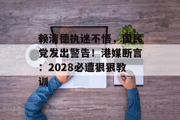 赖清德执迷不悟，国民党发出警告！港媒断言：2028必遭狠狠教训-第1张图片-