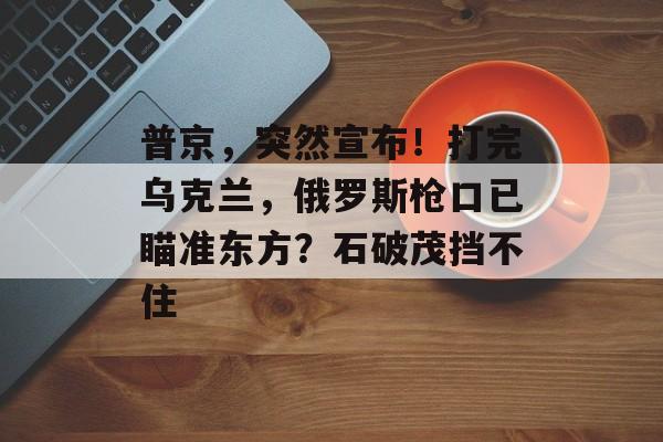 普京，突然宣布！打完乌克兰，俄罗斯枪口已瞄准东方？石破茂挡不住-第1张图片-
