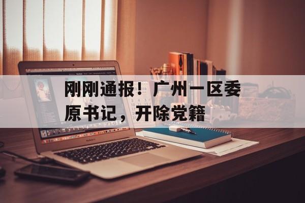 刚刚通报！广州一区委原书记，开除党籍-第1张图片-