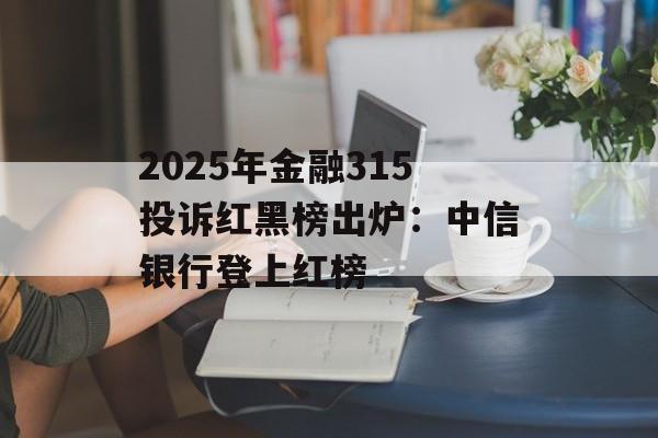 2025年金融315投诉红黑榜出炉：中信银行登上红榜-第1张图片-