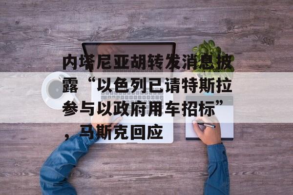 内塔尼亚胡转发消息披露“以色列已请特斯拉参与以政府用车招标”，马斯克回应-第1张图片-