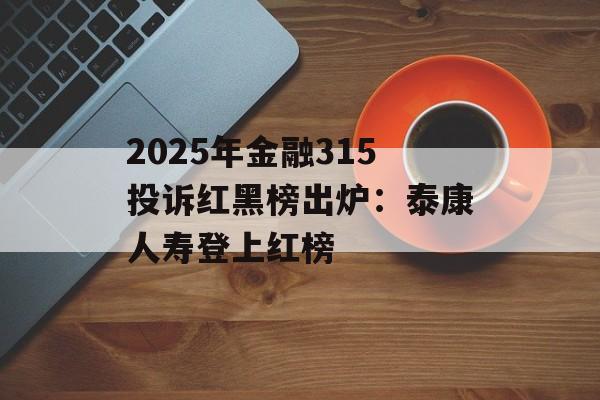 2025年金融315投诉红黑榜出炉：泰康人寿登上红榜-第1张图片-