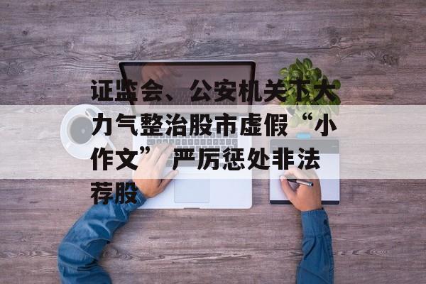 证监会、公安机关下大力气整治股市虚假“小作文” 严厉惩处非法荐股-第1张图片-