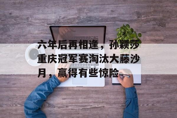 六年后再相逢，孙颖莎重庆冠军赛淘汰大藤沙月，赢得有些惊险-第1张图片-