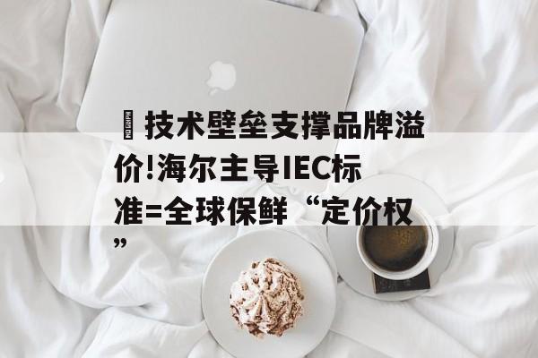 ​技术壁垒支撑品牌溢价!海尔主导IEC标准=全球保鲜“定价权”-第1张图片-