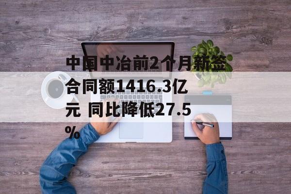 中国中冶前2个月新签合同额1416.3亿元 同比降低27.5%-第1张图片-