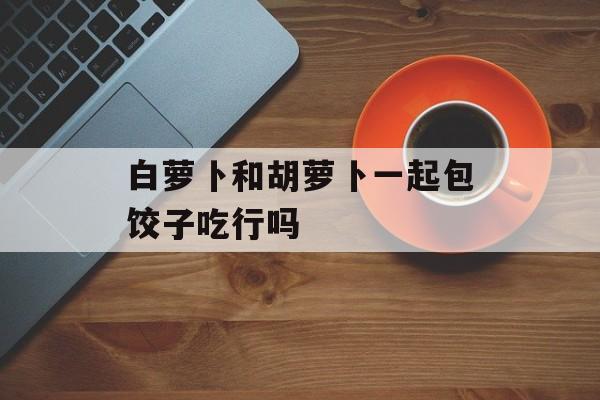 白萝卜和胡萝卜一起包饺子吃行吗-第1张图片-