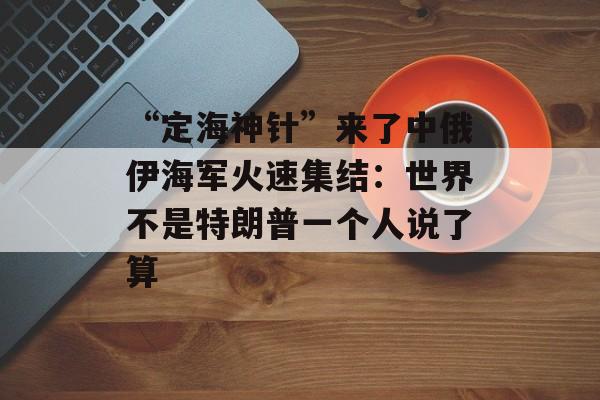 “定海神针”来了中俄伊海军火速集结：世界不是特朗普一个人说了算-第1张图片-