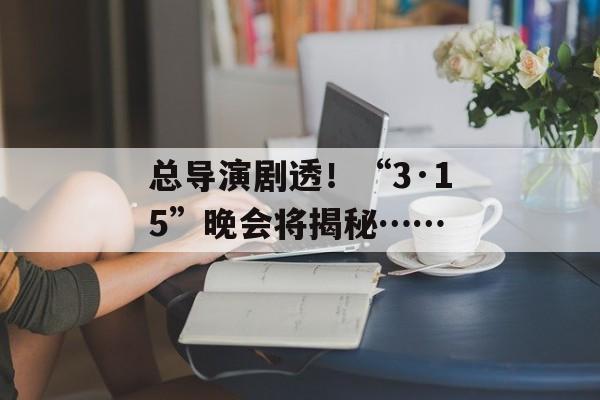 总导演剧透！“3·15”晚会将揭秘……-第1张图片-