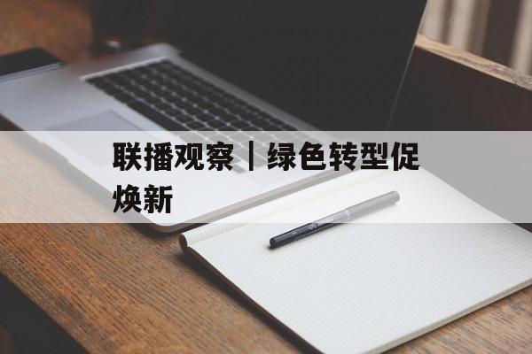 联播观察｜绿色转型促焕新-第1张图片-