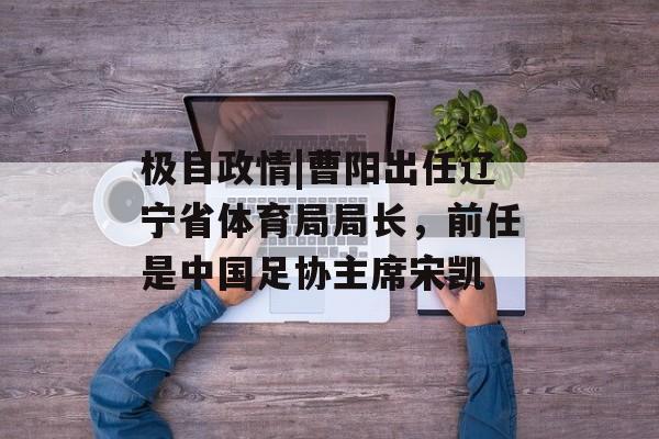 极目政情|曹阳出任辽宁省体育局局长，前任是中国足协主席宋凯-第1张图片-