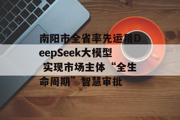 南阳市全省率先运用DeepSeek大模型 实现市场主体“全生命周期”智慧审批-第1张图片-