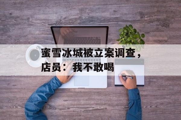 蜜雪冰城被立案调查，店员：我不敢喝-第1张图片-