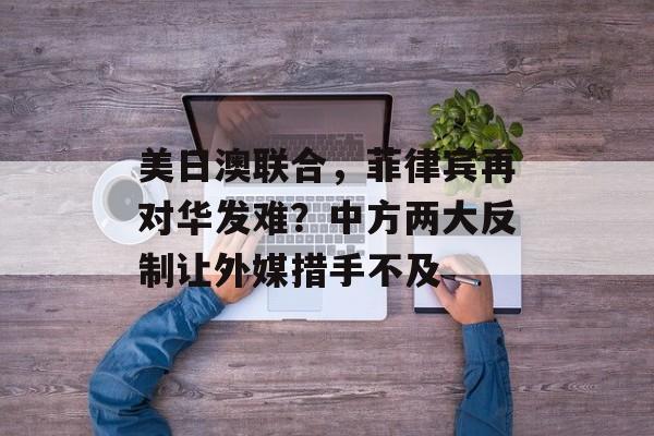 美日澳联合，菲律宾再对华发难？中方两大反制让外媒措手不及-第1张图片-