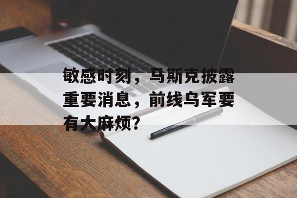 敏感时刻，马斯克披露重要消息，前线乌军要有大麻烦？-第1张图片-