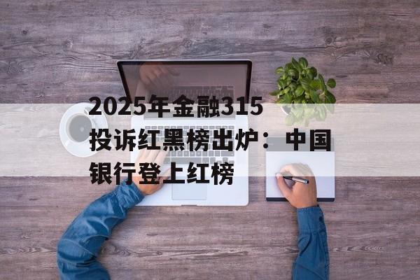 2025年金融315投诉红黑榜出炉：中国银行登上红榜-第1张图片-