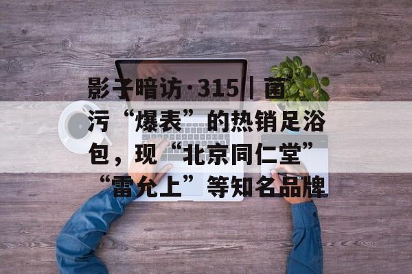 影子暗访·315｜菌污“爆表”的热销足浴包，现“北京同仁堂”“雷允上”等知名品牌-第1张图片-