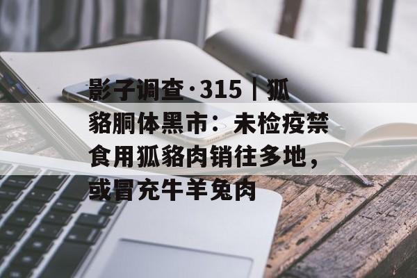 影子调查·315｜狐貉胴体黑市：未检疫禁食用狐貉肉销往多地，或冒充牛羊兔肉-第1张图片-