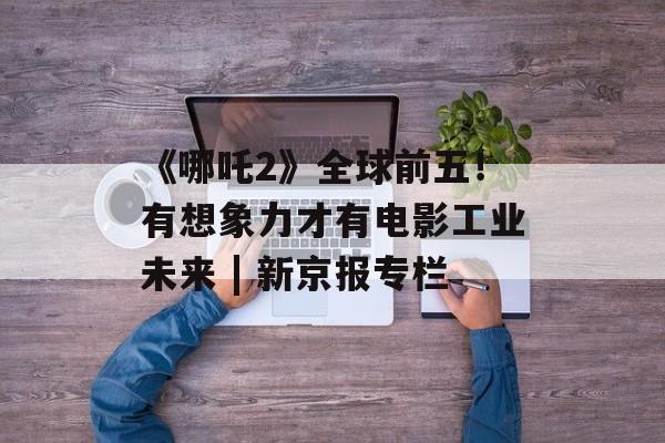 《哪吒2》全球前五！有想象力才有电影工业未来 | 新京报专栏-第1张图片-