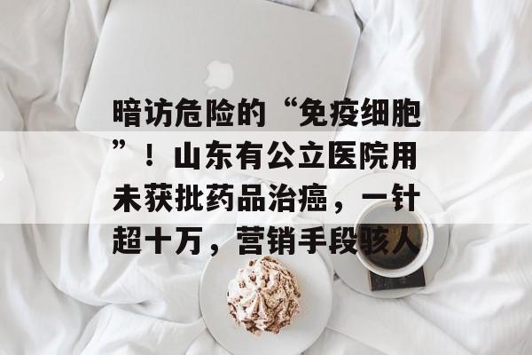 暗访危险的“免疫细胞”！山东有公立医院用未获批药品治癌，一针超十万，营销手段骇人-第1张图片-