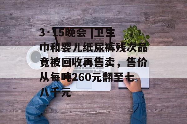 3·15晚会 |卫生巾和婴儿纸尿裤残次品竟被回收再售卖，售价从每吨260元翻至七八千元-第1张图片-