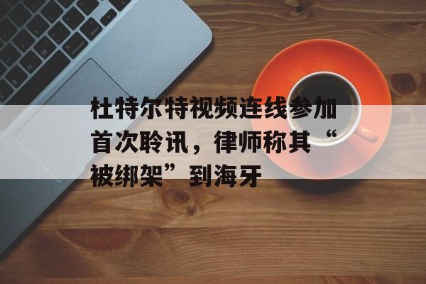 杜特尔特视频连线参加首次聆讯，律师称其“被绑架”到海牙-第1张图片-