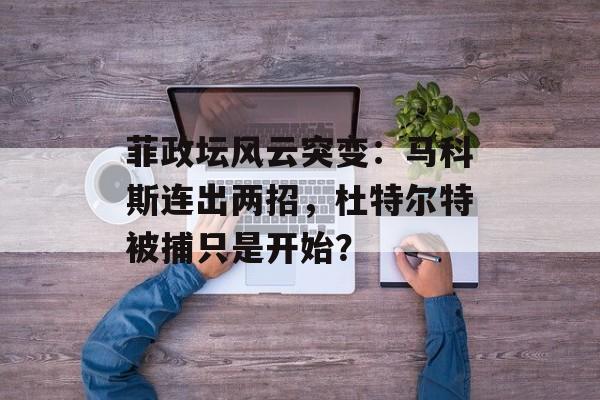 菲政坛风云突变：马科斯连出两招，杜特尔特被捕只是开始？-第1张图片-