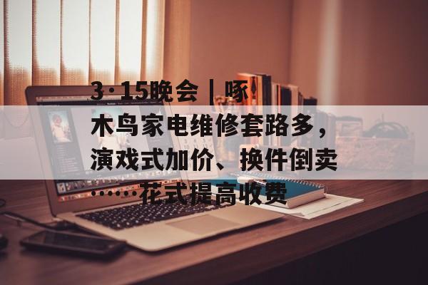 3·15晚会 | 啄木鸟家电维修套路多，演戏式加价、换件倒卖……花式提高收费-第1张图片-
