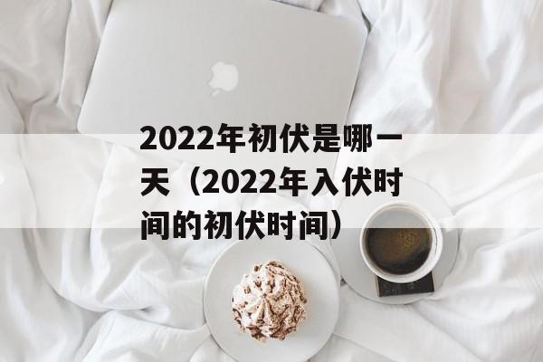 2022年初伏是哪一天（2022年入伏时间的初伏时间）-第1张图片-