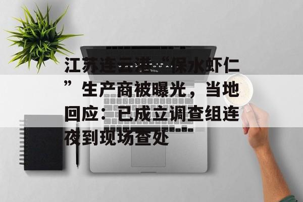 江苏连云港“保水虾仁”生产商被曝光，当地回应：已成立调查组连夜到现场查处-第1张图片-