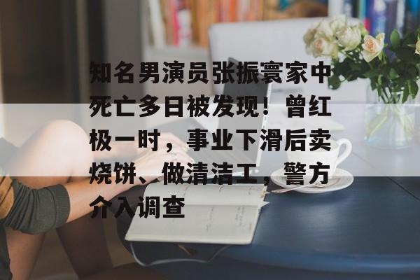 知名男演员张振寰家中死亡多日被发现！曾红极一时，事业下滑后卖烧饼、做清洁工，警方介入调查-第1张图片-