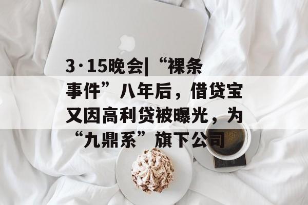 3·15晚会|“裸条事件”八年后，借贷宝又因高利贷被曝光，为“九鼎系”旗下公司-第1张图片-