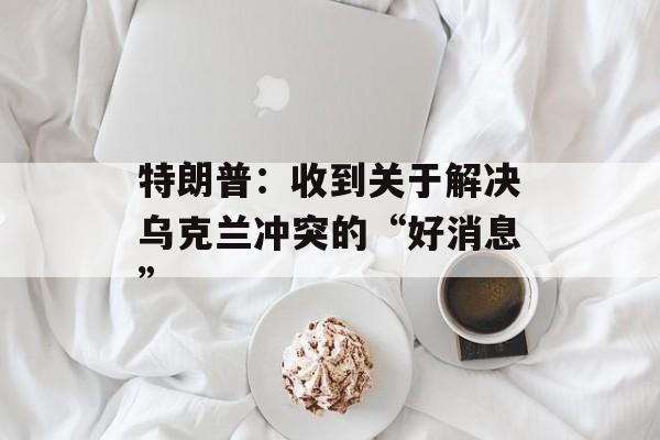 特朗普：收到关于解决乌克兰冲突的“好消息”-第1张图片-