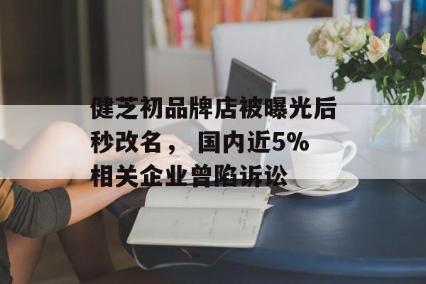健芝初品牌店被曝光后秒改名， 国内近5%相关企业曾陷诉讼-第1张图片-