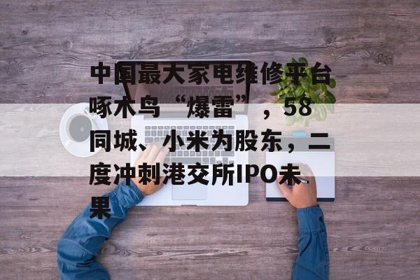 中国最大家电维修平台啄木鸟“爆雷”，58同城、小米为股东，二度冲刺港交所IPO未果-第1张图片-