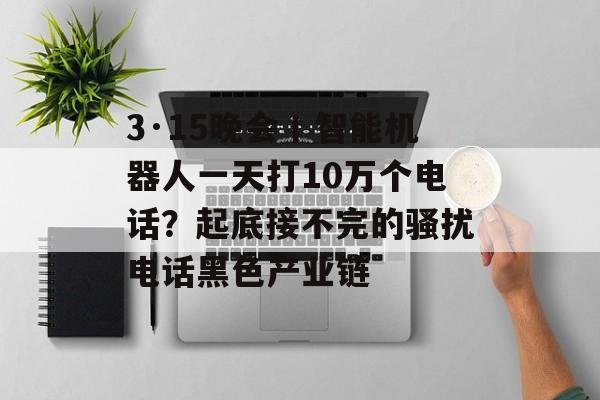 3·15晚会丨智能机器人一天打10万个电话？起底接不完的骚扰电话黑色产业链-第1张图片-