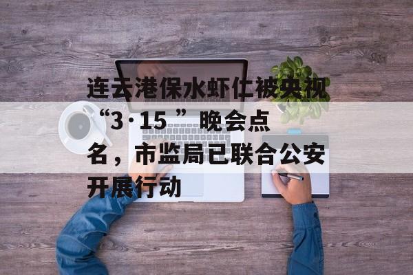 连云港保水虾仁被央视“3·15 ”晚会点名，市监局已联合公安开展行动-第1张图片-