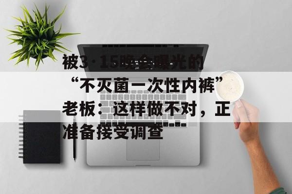 被3·15晚会曝光的“不灭菌一次性内裤”老板：这样做不对，正准备接受调查-第1张图片-